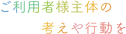 ご利用者様主体の考えや行動を